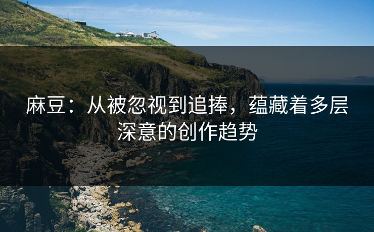 麻豆：从被忽视到追捧，蕴藏着多层深意的创作趋势