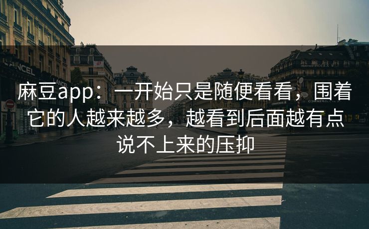 麻豆app：一开始只是随便看看，围着它的人越来越多，越看到后面越有点说不上来的压抑